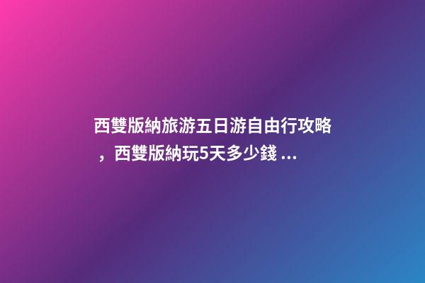 西雙版納旅游五日游自由行攻略，西雙版納玩5天多少錢，親身經(jīng)歷